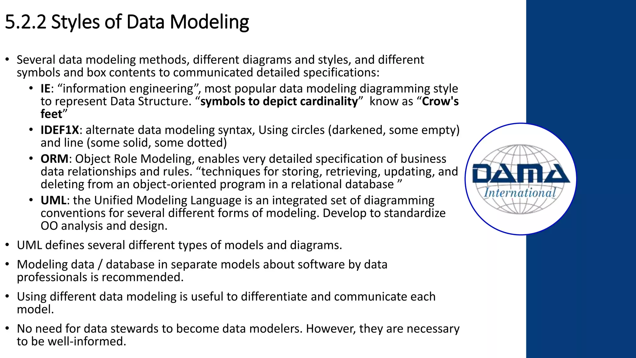 5.2.2 Styles of Data Modeling
• Several data modeling methods, different diagrams and styles, and different
symbols and box contents to communicated detailed specifications:
• IE: “information engineering”, most popular data modeling diagramming style
to represent Data Structure. “symbols to depict cardinality” know as “Crow's
feet”
• IDEF1X: alternate data modeling syntax, Using circles (darkened, some empty)
and line (some solid, some dotted)
• ORM: Object Role Modeling, enables very detailed specification of business
data relationships and rules. “techniques for storing, retrieving, updating, and
deleting from an object-oriented program in a relational database ”
• UML: the Unified Modeling Language is an integrated set of diagramming
conventions for several different forms of modeling. Develop to standardize
OO analysis and design.
• UML defines several different types of models and diagrams.
• Modeling data / database in separate models about software by data
professionals is recommended.
• Using different data modeling is useful to differentiate and communicate each
model.
• No need for data stewards to become data modelers. However, they are necessary
to be well-informed.
 