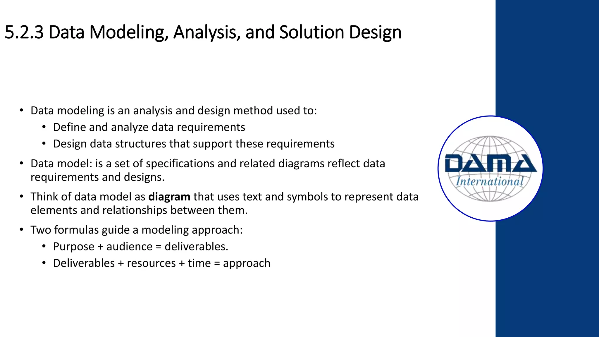 5.2.3 Data Modeling, Analysis, and Solution Design
• Data modeling is an analysis and design method used to:
• Define and analyze data requirements
• Design data structures that support these requirements
• Data model: is a set of specifications and related diagrams reflect data
requirements and designs.
• Think of data model as diagram that uses text and symbols to represent data
elements and relationships between them.
• Two formulas guide a modeling approach:
• Purpose + audience = deliverables.
• Deliverables + resources + time = approach
 