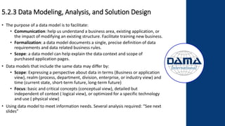 5.2.3 Data Modeling, Analysis, and Solution Design
• The purpose of a data model is to facilitate:
• Communication: help us understand a business area, existing application, or
the impact of modifying an existing structure. Facilitate training new business.
• Formalization: a data model documents a single, precise definition of data
requirements and data related business rules.
• Scope: a data model can help explain the data context and scope of
purchased application pages.
• Data models that include the same data may differ by:
• Scope: Expressing a perspective about data in terms (Business or application
view), realm (process, department, division, enterprise, or industry view) and
time (current state, short-term future, long-term future)
• Focus: basic and critical concepts (conceptual view), detailed but
independent of context ( logical view), or optimized for a specific technology
and use ( physical view)
• Using data model to meet information needs. Several analysis required: “See next
slides”
 