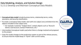 Data Modeling, Analysis, and Solution Design
5.2.3.2 Develop and Maintain Conceptual Data Models
• Conceptual data model include business terms, relationship terms, entity
synonyms, and security classification.
• To create a conceptual data model, start with one subject area and determine the
objects included in that subject area.
• For example: Customer “Subject Area”, contain objects such as “Account
Owner, Sub Account, Contact Preferences..Etc.”
• Intermediate Conceptual model used when there is change involved and proposed
to the project.
• Copy the model changes to the production system as part of the release process,
to ensure that the model keeps in “Synch” with current reality.
 