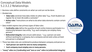 Conceptual Data Models
5.2.3.2.2 Relationships
• Business rules define constraints on what can and can not be done.
• Divided into
• Data rules constrain how data relates to other data ”e.g., Fresh Student can
register for at most 18 credits a semester”
• Action rules “instructions on what to do when data elements contain certain
value”
• Data models express two primary types of data rules:
• Cardinality rules define the quantity of each entity instance participate in a
relationship between two entity. “e.g. each company can employ many
persons”
• Referential integrity rules ensure valid values. “ e.g. a person can exist
without working for a company, but a company cannot exist unless at least
one person is employed”
• These two data rules are combined to produce between company and person as:
• Each person can work for zero to many companies.
• Each company must employ one or many persons.
• “many” refers to ( Cardinality) and “zero or one” refers to (referential integrity)
 