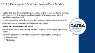 5.2.3.3 Develop and Maintain Logical Data Models
• Logical data model is a detailed representation of data requirements and business
rules that govern data quality. Usually in support of a specific usage context
(application requirements).
• Independent of any technology or specific implementation technical constraints.
• Often begins as an extension of a conceptual data model
• Adding data attributes to each entity.
• Organizations should have naming standards to guide the naming of logical data
objects.
• Transform conceptual data model structures by applying two techniques:
• Normalization
• Abstraction
 
