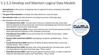 5.2.3.3 Develop and Maintain Logical Data Models
• Normalization is the process of applying rules to organize business complexity into stable
data structure.
• The goal of Normalization is to keep each data element in only one place.
• Normalization rules sort data elements according to primary and foreign keys.
• Normalization rules sort into levels:
• First Normal Form (1NF) : Ensures each entity has a valid primary key, every data
element depends on the primary key, and remove repeating groups and ensuring each
data element is atomic (not multi-valued)
• Second Normal Form (2NF): Ensure each entity has the minimal primary key and that
every data element depends on the complete primary key.
• Third Normal Form (3NF): Ensure each entity has no hidden primary keys. “called
normalized model”
• Boyce/ codd normal form (BCNF): overlapping composite candidate keys.. ”Occur
rarely”
• Fourth Normal Form (4NF): Resolves all Many-to-Many relationships in pairs into
smallest pieces. ”Occur rarely”
• Fifth Normal Form (5NF): Resolves inter-entity dependencies into basic pairs, and all
join dependencies use parts of primary keys. ”Occur rarely”
• Sixth Normal Form (6NF): adds temporal objects to primary keys, in order to allow for
historical reporting and analysis over timeframes. ”Occur rarely”
 