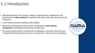 5.1 Introduction
• Data development is the analysis, design, implementation, deployment and
maintenance of data solutions to maximize the value of the data resource to the
enterprise.
• Is the subset of project activities within (SDLC).
• Focused on defining data requirements, designing the data solution
components, and implementing theses components.
• The primary data solution components are databases and other data structure
“include information products (Screens and reports)” and data access interfaces.
 