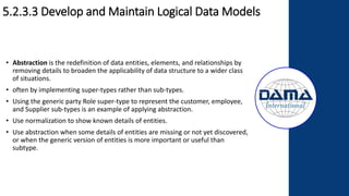 5.2.3.3 Develop and Maintain Logical Data Models
• Abstraction is the redefinition of data entities, elements, and relationships by
removing details to broaden the applicability of data structure to a wider class
of situations.
• often by implementing super-types rather than sub-types.
• Using the generic party Role super-type to represent the customer, employee,
and Supplier sub-types is an example of applying abstraction.
• Use normalization to show known details of entities.
• Use abstraction when some details of entities are missing or not yet discovered,
or when the generic version of entities is more important or useful than
subtype.
 