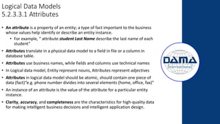 Logical Data Models
5.2.3.3.1 Attributes
• An attribute is a property of an entity; a type of fact important to the business
whose values help identify or describe an entity instance.
• For example, “ attribute student Last Name describe the last name of each
student”
• Attributes translate in a physical data model to a field in file or a column in
database table.
• Attributes use business names, while fields and columns use technical names
• In Logical data model, Entity represent nouns, Attributes represent adjectives
• Attributes in logical data model should be atomic, should contain one piece of
data (fact)“e.g. phone number divides into several elements (home, office, fax)”
• An instance of an attribute is the value of the attribute for a particular entity
instance.
• Clarity, accuracy, and completeness are the characteristics for high-quality data
for making intelligent business decisions and intelligent application design.
 