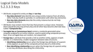 Logical Data Models
5.2.3.3.3 Keys
• Attributes assigned to entity are key or non-key
• Key data element help identify one unique entity instance from all others,
either fully (by itself) or partially ( in combination with other key elements).
• Non-key data elements describe the entity instance but do not help
uniquely identify it.
• Attributes may contain more than key that present a unique value. However,
there should be only one primary key and all other keys become alternate keys.
Called “Composite Key ”
• Surrogate key or (anonymous keys) contain a randomly generated value
uniquely assigned to an entity instance, used to avoid using composite primary
keys. (true surrogate keys are random, not sequential)
• Foreign key is attribute that provide a link to another entity, appears in both
entities in a relationship, enable navigation between data structures.
• Identifying relationship occurs when the foreign key attributes of a parent
entity appears as part of the composite primary key of a child entity.
• Non-identifying relationship occurs when the foreign key of a parent entity
is non-key attributes describing the child entity.
 