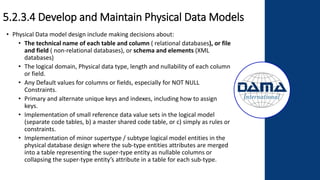 5.2.3.4 Develop and Maintain Physical Data Models
• Physical Data model design include making decisions about:
• The technical name of each table and column ( relational databases), or file
and field ( non-relational databases), or schema and elements (XML
databases)
• The logical domain, Physical data type, length and nullability of each column
or field.
• Any Default values for columns or fields, especially for NOT NULL
Constraints.
• Primary and alternate unique keys and indexes, including how to assign
keys.
• Implementation of small reference data value sets in the logical model
(separate code tables, b) a master shared code table, or c) simply as rules or
constraints.
• Implementation of minor supertype / subtype logical model entities in the
physical database design where the sub-type entities attributes are merged
into a table representing the super-type entity as nullable columns or
collapsing the super-type entity’s attribute in a table for each sub-type.
 