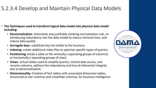 5.2.3.4 Develop and Maintain Physical Data Models
• The Techniques used to transform logical data model into physical data model
including:
• Denormalization: Selectively and justifiably violating normalization rule, re-
introducing redundancy into the data model to reduce retrieval time, and
reduce data quality
• Surrogate keys: substitute key not visible to the business.
• Indexing: create additional index files to optimize specific types of queries.
• Partitioning: break a table or file vertically ( separating groups of columns)
or horizontally ( separating groups of rows)
• Views: virtual tables used to simplify queries, control data access, and
rename columns, without the redundancy and loss of referential integrity
due to denormalization.
• Dimensionality: Creation of fact tables with associated dimension tables,
structured as star schemas and snowflake schemas, for business intelligence
 