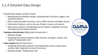 5.2.4 Detailed Data Design
• Detailed data design activities include:
• Detailed physical database design, including views, functions, triggers, and
stored procedures.
• Other supporting data structures, such as XML schemas and object classes.
• Information Products, such as the use of data in screens and reports.
• Data access solutions, including data access objects, integration services,
and reporting and analysis services.
• Database administrator (DBAs) take the lead role in:
• Database Design
• Designing information products ( XML schemas, messages, screens, and
reports) “Collaborative role”
• Data analysts take the lead role in:
• designing information products and related data services ( data access
services, data integration services, BI services)
• Database design “Collaborative role”
 