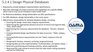 5.2.4.1 Design Physical Databases
• Required to include database implementation specifications.
• May take advantage of unique functions and capabilities of a specific DBMS,
which may or may not be included in data model itself.
• For Relational database, design deliverables are DDL specifications.
• For XML databases, design deliverables is the name space.
• DBA primary responsibility for detailed database design, including:
• Ensuring the design meets data integrity requirements.
• Determining the appropriate physical structure to house and organize data.
“Files, OLAP cubes”
• Determining the resources requirements for database. “Servers, network,
CPU …”
• Creating Detailed design specifications for data structures. “Table, indexes,
views”
• Ensuring Performance requirements are met “batch, response time for
CRUD”
• Designing for backup, recovery, archiving, purge processing.
• Designing data security implementation “authentication, encryption needs…”
• Determine partitioning and hashing schemes, where appropriate.
• Requiring SQL code review to ensure that the code meets coding standards
and will run efficiently.
 