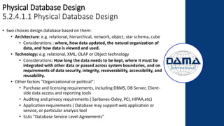 Physical Database Design
5.2.4.1.1 Physical Database Design
• two choices design database based on them:
• Architecture: e.g. relational, hierarchical, network, object, star schema, cube
• Considerations : where, how data updated, the natural organization of
data, and how data is viewed and used.
• Technology: e.g. relational, XML, OLAP or Object technology
• Considerations: How long the data needs to be kept, where it must be
integrated with other data or passed across system boundaries, and on
requirements of data security, integrity, recoverability, accessibility, and
reusability.
• Other factors “Organizational or political”:
• Purchase and licensing requirements, including DBMS, DB Server, Client-
side data access and reporting tools
• Auditing and privacy requirements ( Sarbanes-Oxley, PCI, HIPAA,etc)
• Application requirements ( Database may support web application or
service, or particular analysis tool
• SLAs “Database Service Level Agreements”
 