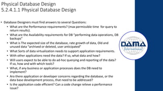 Physical Database Design
5.2.4.1.1 Physical Database Design
• Database Designers must find answers to several Questions:
• What are the Performance requirements? (max permissible time for query to
return results).
• What are the Availability requirements for DB “performing data operations, DB
backups”
• What is The expected size of the database, rate growth of data, Old and
unused data “archived or deleted, user anticipated”
• What Sorts of data virtualization needs to support application requirements.
• With other applications need the data? If so, what data and how?
• Will users expect to be able to do ad-hoc querying and reporting of the data?
If so, how and with which tools?
• What, if any business or application processes does the DB need to
implement?
• Ara there application or developer concerns regarding the database, or the
data base development process, that need to be addressed?
• Is the application code efficient? Can a code change relieve a performance
issue?
 