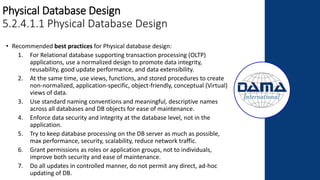 Physical Database Design
5.2.4.1.1 Physical Database Design
• Recommended best practices for Physical database design:
1. For Relational database supporting transaction processing (OLTP)
applications, use a normalized design to promote data integrity,
reusability, good update performance, and data extensibility.
2. At the same time, use views, functions, and stored procedures to create
non-normalized, application-specific, object-friendly, conceptual (Virtual)
views of data.
3. Use standard naming conventions and meaningful, descriptive names
across all databases and DB objects for ease of maintenance.
4. Enforce data security and integrity at the database level, not in the
application.
5. Try to keep database processing on the DB server as much as possible,
max performance, security, scalability, reduce network traffic.
6. Grant permissions as roles or application groups, not to individuals,
improve both security and ease of maintenance.
7. Do all updates in controlled manner, do not permit any direct, ad-hoc
updating of DB.
 