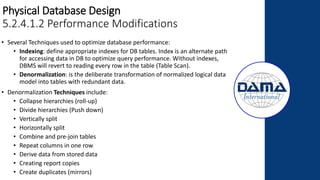 Physical Database Design
5.2.4.1.2 Performance Modifications
• Several Techniques used to optimize database performance:
• Indexing: define appropriate indexes for DB tables. Index is an alternate path
for accessing data in DB to optimize query performance. Without indexes,
DBMS will revert to reading every row in the table (Table Scan).
• Denormalization: is the deliberate transformation of normalized logical data
model into tables with redundant data.
• Denormalization Techniques include:
• Collapse hierarchies (roll-up)
• Divide hierarchies (Push down)
• Vertically split
• Horizontally split
• Combine and pre-join tables
• Repeat columns in one row
• Derive data from stored data
• Creating report copies
• Create duplicates (mirrors)
 
