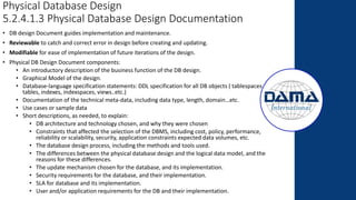 Physical Database Design
5.2.4.1.3 Physical Database Design Documentation
• DB design Document guides implementation and maintenance.
• Reviewable to catch and correct error in design before creating and updating.
• Modifiable for ease of implementation of future iterations of the design.
• Physical DB Design Document components:
• An introductory description of the business function of the DB design.
• Graphical Model of the design.
• Database-language specification statements: DDL specification for all DB objects ( tablespaces,
tables, indexes, indexspaces, views..etc.)
• Documentation of the technical meta-data, including data type, length, domain…etc.
• Use cases or sample data
• Short descriptions, as needed, to explain:
• DB architecture and technology chosen, and why they were chosen
• Constraints that affected the selection of the DBMS, including cost, policy, performance,
reliability or scalability, security, application constraints expected data volumes, etc.
• The database design process, including the methods and tools used.
• The differences between the physical database design and the logical data model, and the
reasons for these differences.
• The update mechanism chosen for the database, and its implementation.
• Security requirements for the database, and their implementation.
• SLA for database and its implementation.
• User and/or application requirements for the DB and their implementation.
 