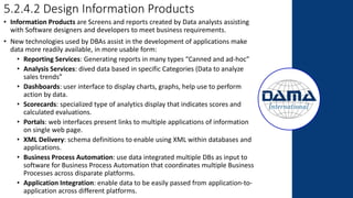 5.2.4.2 Design Information Products
• Information Products are Screens and reports created by Data analysts assisting
with Software designers and developers to meet business requirements.
• New technologies used by DBAs assist in the development of applications make
data more readily available, in more usable form:
• Reporting Services: Generating reports in many types “Canned and ad-hoc”
• Analysis Services: dived data based in specific Categories (Data to analyze
sales trends”
• Dashboards: user interface to display charts, graphs, help use to perform
action by data.
• Scorecards: specialized type of analytics display that indicates scores and
calculated evaluations.
• Portals: web interfaces present links to multiple applications of information
on single web page.
• XML Delivery: schema definitions to enable using XML within databases and
applications.
• Business Process Automation: use data integrated multiple DBs as input to
software for Business Process Automation that coordinates multiple Business
Processes across disparate platforms.
• Application Integration: enable data to be easily passed from application-to-
application across different platforms.
 