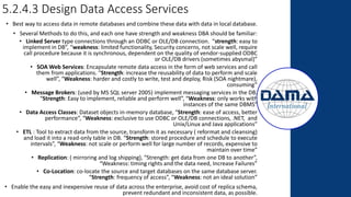 5.2.4.3 Design Data Access Services
• Best way to access data in remote databases and combine these data with data in local database.
• Several Methods to do this, and each one have strength and weakness DBA should be familiar:
• Linked Server type connections through an ODBC or OLE/DB connection. “strength: easy to
implement in DB”, “weakness: limited functionality, Security concerns, not scale well, require
call procedure because it is synchronous, dependent on the quality of vendor-supplied ODBC
or OLE/DB drivers (sometimes abysmal)”
• SOA Web Services: Encapsulate remote data access in the form of web services and call
them from applications. “Strength: increase the reusability of data to perform and scale
well”, “Weakness: harder and costly to write, test and deploy, Risk (SOA nightmare),
consuming”
• Message Brokers: (used by MS SQL server 2005) implement messaging services in the DB.
“Strength: Easy to implement, reliable and perform well”, “Weakness: only works with
instances of the same DBMS”
• Data Access Classes: Dataset objects in-memory database, “Strength: ease of access, better
performance”, “Weakness: exclusive to use ODBC or OLE/DB connections, .NET, and
Unix/Linux and Java applications”
• ETL : Tool to extract data from the source, transform it as necessary ( reformat and cleansing)
and load it into a read-only table in DB. “Strength: stored procedure and schedule to execute
intervals”, “Weakness: not scale or perform well for large number of records, expensive to
maintain over time”
• Replication: ( mirroring and log shipping), “Strength: get data from one DB to another”,
“Weakness: timing rights and the data need, Increase Failures”
• Co-Location: co-locate the source and target databases on the same database server.
“Strength: frequency of access”, “Weakness: not an ideal solution”
• Enable the easy and inexpensive reuse of data across the enterprise, avoid cost of replica schema,
prevent redundant and inconsistent data, as possible.
 
