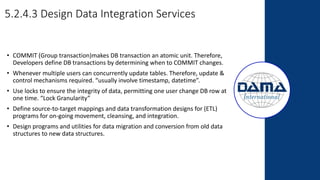 5.2.4.3 Design Data Integration Services
• COMMIT (Group transaction)makes DB transaction an atomic unit. Therefore,
Developers define DB transactions by determining when to COMMIT changes.
• Whenever multiple users can concurrently update tables. Therefore, update &
control mechanisms required. “usually involve timestamp, datetime”.
• Use locks to ensure the integrity of data, permitting one user change DB row at
one time. “Lock Granularity”
• Define source-to-target mappings and data transformation designs for (ETL)
programs for on-going movement, cleansing, and integration.
• Design programs and utilities for data migration and conversion from old data
structures to new data structures.
 