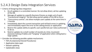 5.2.4.3 Design Data Integration Services
• Criteria of Designing Data integration:
1. Do all updates in a controlled manner. Do not allow direct, ad-hoc updating
of the DB.
2. Manage all update to a specific Business Process as single unit of work
“transactional integrity”. Do Not allow partial update of the DB to Occur.
3. “Concurrency control”, not allow multiple users update at the same time in
1 records
4. Immediately abort the current transaction and roll back errors in updating,
and immediately report the error to the calling process or application.
5. Restrict the update ability to specific users (preferred user roles) authorized
to do so.
6. Restrict updates to a small number of records at a time, to prevent
excessive locking of tables and “hanging” of application when rolling back a
large update.
• Consider the following possible update mechanisms:
• FSPs (Fundamental Stored Procedures)
• Application data Layer
• Dataset updating
• Updateable views
 