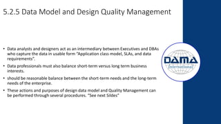 5.2.5 Data Model and Design Quality Management
• Data analysts and designers act as an intermediary between Executives and DBAs
who capture the data in usable form “Application class model, SLAs, and data
requirements”.
• Data professionals must also balance short-term versus long term business
interests.
• should be reasonable balance between the short-term needs and the long-term
needs of the enterprise.
• These actions and purposes of design data model and Quality Management can
be performed through several procedures. “See next Sildes”
 
