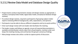 5.2.5.2 Review Data Model and Database Design Quality
• Project teams conduct requirements reviews and design reviews as appropriate. (
include a conceptual data model, logical data model, and physical database design
reviews).
• To conduct design reviews, required a participants of grouping subject matter
experts reviewing different backgrounds, skills, expectations, and opinions.
• Participants must be able to discuss different viewpoints and try to avoid conflicts.
• Chair each design review with one leader who facilitates the meeting.
• The leader creates and follows an agenda, ensure all required documentation is
available and distributed, solicits input from all participants, maintain order and
keeps the meeting moving, and summarizes the group’s consensus findings.
• Many design reviews also utilize a scribe to capture points of discussion.
 