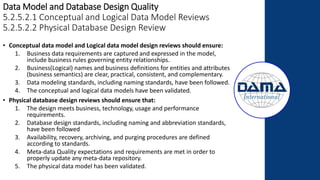 Data Model and Database Design Quality
5.2.5.2.1 Conceptual and Logical Data Model Reviews
5.2.5.2.2 Physical Database Design Review
• Conceptual data model and Logical data model design reviews should ensure:
1. Business data requirements are captured and expressed in the model,
include business rules governing entity relationships.
2. Business(Logical) names and business definitions for entities and attributes
(business semantics) are clear, practical, consistent, and complementary.
3. Data modeling standards, including naming standards, have been followed.
4. The conceptual and logical data models have been validated.
• Physical database design reviews should ensure that:
1. The design meets business, technology, usage and performance
requirements.
2. Database design standards, including naming and abbreviation standards,
have been followed
3. Availability, recovery, archiving, and purging procedures are defined
according to standards.
4. Meta-data Quality expectations and requirements are met in order to
properly update any meta-data repository.
5. The physical data model has been validated.
 