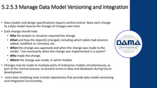 5.2.5.3 Manage Data Model Versioning and integration
• Data models and design specifications require careful control. Note each change
to a data model reserve the lineage of changes over time.
• Each change should note:
• Why the project or situation required the change
• What and how the object(s) changed, including which tables had columns
added, modified, or removed, etc.
• When the change was approved and when the change was made to the
model. “not necessarily when the change was implemented in a system”
• Who made the change.
• Where the change was made; in which models.
• Changes may be made to multiple parts of enterprise models simultaneously, as
part of the normal process, to prevent errors in data and databases during future
development.
• some data modeling tools include repositories that provide data model versioning
and integration functionality.
 