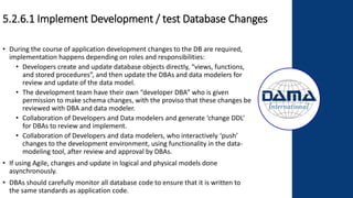 5.2.6.1 Implement Development / test Database Changes
• During the course of application development changes to the DB are required,
implementation happens depending on roles and responsibilities:
• Developers create and update database objects directly, “views, functions,
and stored procedures”, and then update the DBAs and data modelers for
review and update of the data model.
• The development team have their own “developer DBA” who is given
permission to make schema changes, with the proviso that these changes be
reviewed with DBA and data modeler.
• Collaboration of Developers and Data modelers and generate ‘change DDL’
for DBAs to review and implement.
• Collaboration of Developers and data modelers, who interactively ‘push’
changes to the development environment, using functionality in the data-
modeling tool, after review and approval by DBAs.
• If using Agile, changes and update in logical and physical models done
asynchronously.
• DBAs should carefully monitor all database code to ensure that it is written to
the same standards as application code.
 