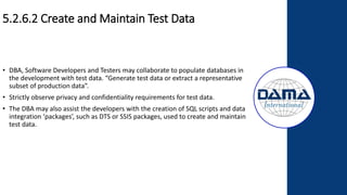 5.2.6.2 Create and Maintain Test Data
• DBA, Software Developers and Testers may collaborate to populate databases in
the development with test data. “Generate test data or extract a representative
subset of production data”.
• Strictly observe privacy and confidentiality requirements for test data.
• The DBA may also assist the developers with the creation of SQL scripts and data
integration ‘packages’, such as DTS or SSIS packages, used to create and maintain
test data.
 