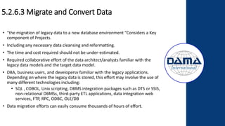 5.2.6.3 Migrate and Convert Data
• “the migration of legacy data to a new database environment ”Considers a Key
component of Projects.
• Including any necessary data cleansing and reformatting.
• The time and cost required should not be under-estimated.
• Required collaborative effort of the data architect/analysts familiar with the
legacy data models and the target data model.
• DBA, business users, and developersv familiar with the legacy applications.
Depending on where the legacy data is stored, this effort may involve the use of
many different technologies including:
• SQL , COBOL, Unix scripting, DBMS integration packages such as DTS or SSIS,
non-relational DBMSs, third-party ETL applications, data integration web
services, FTP, RPC, ODBC, OLE/DB
• Data migration efforts can easily consume thousands of hours of effort.
 