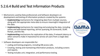 5.2.6.4 Build and Test Information Products
• Mechanisms used by Data professionals and Software developers on
development and testing of information products created by the systems:
• Implementing mechanisms for integrating data from multiple sources,
along with the appropriate meta-data to ensure meaningful integration of
the data.
• Implementing mechanisms for reporting and analyzing the data, including
online and web-based reporting, ad-hoc querying, BI scorecards, OLAP,
Portals, and the like.
• Implementing mechanisms for replication of the data, if network latency or
other concerns make it impractical to service all users from a single data
source.
• Software developers are responsible for:
• coding and testing programs, including DB access calls.
• Creating, testing and maintaining information products, including screens
and reports.
• Testing includes unit, integration, and performance testing.
 