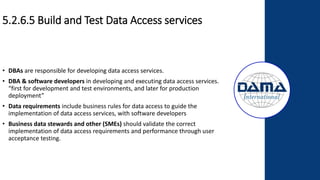 5.2.6.5 Build and Test Data Access services
• DBAs are responsible for developing data access services.
• DBA & software developers in developing and executing data access services.
“first for development and test environments, and later for production
deployment”
• Data requirements include business rules for data access to guide the
implementation of data access services, with software developers
• Business data stewards and other (SMEs) should validate the correct
implementation of data access requirements and performance through user
acceptance testing.
 