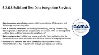 5.2.6.6 Build and Test Data integration Services
• Data integration specialists are responsible for developing ETL Programs and
Technology for data integration.
• DBA & Software developers are working in developing, testing and executing
Data migration and conversion programs and procedures. “first for development
and test data, and later for production deployment”
• Data requirements should include business rules for data quality to guide the
implementation of application edits and database referential integrity constraints
• Business data stewards and other (SMEs) should validate the correct
implementation of data requirements through user acceptance testing.
 