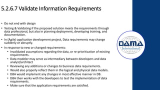 5.2.6.7 Validate Information Requirements
• Do not end with design
• Testing & Validating if the proposed solution meets the requirements through
data professional, but also in planning deployment, developing training, and
documentation.
• In (Agile) application development project, Data requirements may change
suddenly or abruptly.
• In response to new or changed requirements:
• Invalidated assumptions regarding the data, or re-prioritization of existing
requirements.
• Data modeler may serve as intermediary between developers and data
analyst/architect
• Reviewing any additions or changes to business data requirements.
• Would also properly reflect them in the logical and physical data models.
• DBA would implement any changes in most effective manner in DB.
• DBA then works with the developers to test the implementation of data
requirements.
• Make sure that the application requirements are satisfied.
 