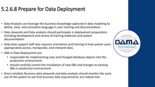 5.2.6.8 Prepare for Data Deployment
• Data Analysts can leverage the business knowledge captured in data modeling to
define, clear, and consistent language in user training and documentation.
• Data stewards and Data analysts should participate in deployment preparation,
including development and review of training materials and system
documentation
• Help desk support staff also requires orientation and training in how system users
appropriately access, manipulate, and interpret data.
• DBA in Data Deployment are:
• responsible for implementing new and changed database objects into the
production environment.
• should carefully control the installation of new DBs and changes to existing
DBs in production environment.
• Once installed, Business data stewards and data analysts should monitor the early
use of the system to see that business data requirements are indeed met.
 