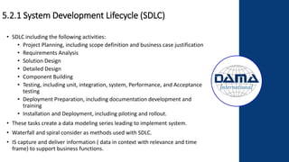 5.2.1 System Development Lifecycle (SDLC)
• SDLC including the following activities:
• Project Planning, including scope definition and business case justification
• Requirements Analysis
• Solution Design
• Detailed Design
• Component Building
• Testing, including unit, integration, system, Performance, and Acceptance
testing
• Deployment Preparation, including documentation development and
training
• Installation and Deployment, including piloting and rollout.
• These tasks create a data modeling series leading to implement system.
• Waterfall and spiral consider as methods used with SDLC.
• IS capture and deliver information ( data in context with relevance and time
frame) to support business functions.
 