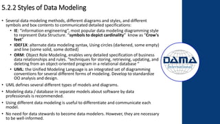5.2.2 Styles of Data Modeling
• Several data modeling methods, different diagrams and styles, and different
symbols and box contents to communicated detailed specifications:
• IE: “information engineering”, most popular data modeling diagramming style
to represent Data Structure. “symbols to depict cardinality” know as “Crow's
feet”
• IDEF1X: alternate data modeling syntax, Using circles (darkened, some empty)
and line (some solid, some dotted)
• ORM: Object Role Modeling, enables very detailed specification of business
data relationships and rules. “techniques for storing, retrieving, updating, and
deleting from an object-oriented program in a relational database ”
• UML: the Unified Modeling Language is an integrated set of diagramming
conventions for several different forms of modeling. Develop to standardize
OO analysis and design.
• UML defines several different types of models and diagrams.
• Modeling data / database in separate models about software by data
professionals is recommended.
• Using different data modeling is useful to differentiate and communicate each
model.
• No need for data stewards to become data modelers. However, they are necessary
to be well-informed.
 