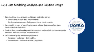 5.2.3 Data Modeling, Analysis, and Solution Design
• Data modeling is an analysis and design method used to:
• Define and analyze data requirements
• Design data structures that support these requirements
• Data model: is a set of specifications and related diagrams reflect data
requirements and designs.
• Think of data model as diagram that uses text and symbols to represent data
elements and relationships between them.
• Two formulas guide a modeling approach:
• Purpose + audience = deliverables.
• Deliverables + resources + time = approach
 