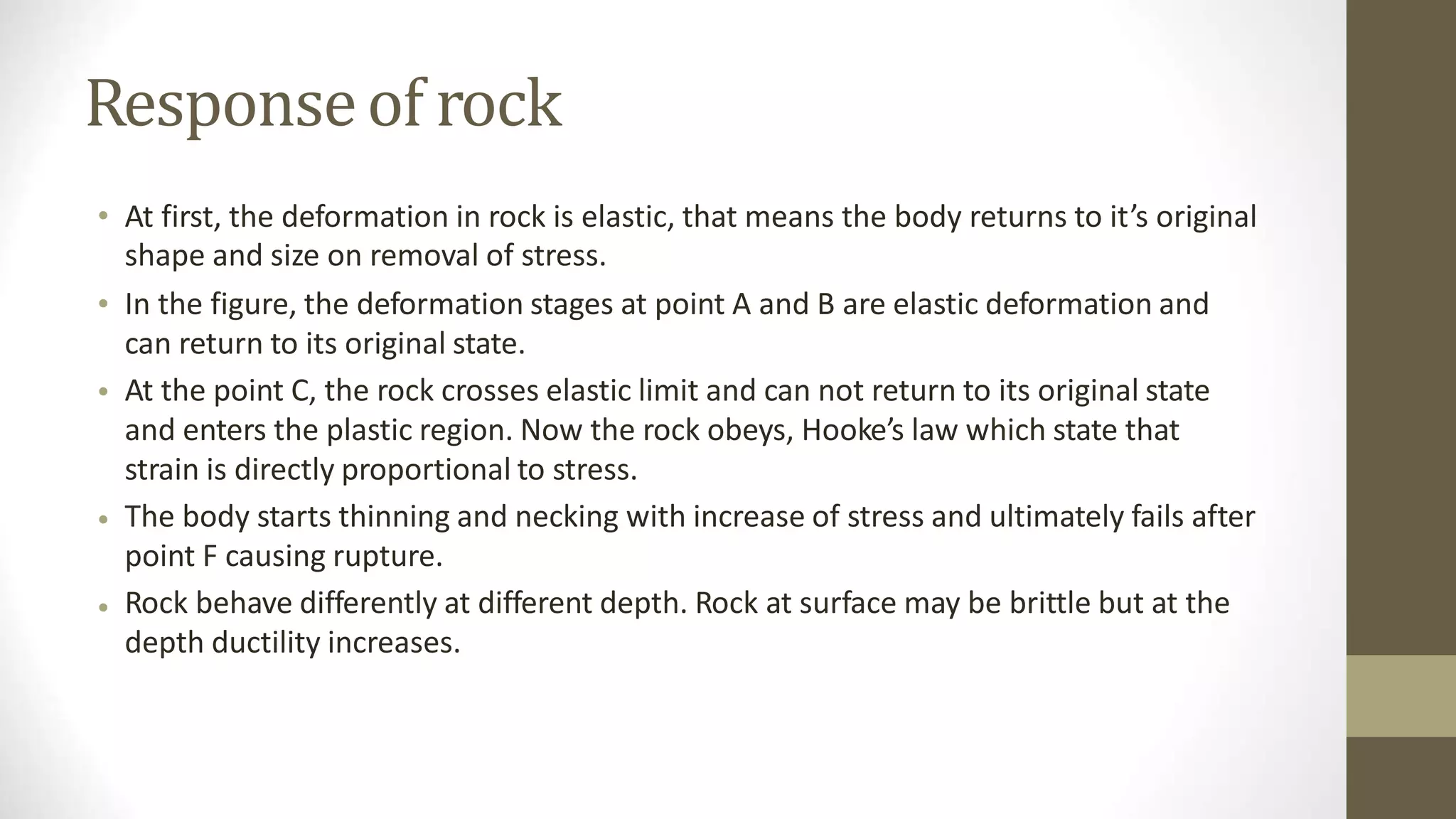 Responseof rock
• At first, the deformation in rock is elastic, that means the body returns to it’s original
shape and size on removal of stress.
In the figure, the deformation stages at point A and B are elastic deformation and
can return to its original state.
At the point C, the rock crosses elastic limit and can not return to its original state
and enters the plastic region. Now the rock obeys, Hooke’s law which state that
strain is directly proportional to stress.
The body starts thinning and necking with increase of stress and ultimately fails after
point F causing rupture.
Rock behave differently at different depth. Rock at surface may be brittle but at the
depth ductility increases.
•
•
•
•
 