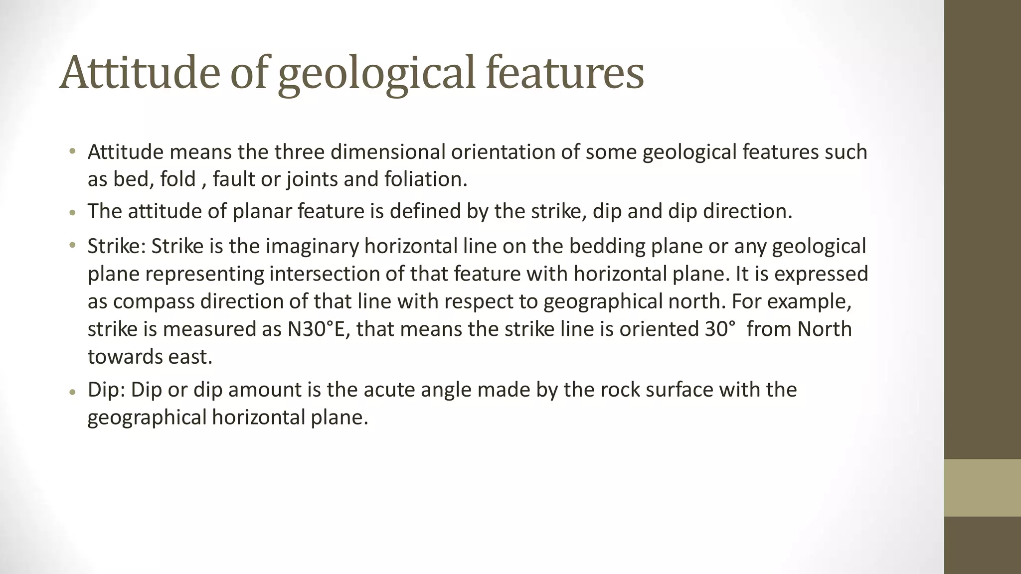 Attitudeof geologicalfeatures
• Attitude means the three dimensional orientation of some geological features such
as bed, fold , fault or joints and foliation.
The attitude of planar feature is defined by the strike, dip and dip direction.
Strike: Strike is the imaginary horizontal line on the bedding plane or any geological
plane representing intersection of that feature with horizontal plane. It is expressed
as compass direction of that line with respect to geographical north. For example,
strike is measured as N30°E, that means the strike line is oriented 30° from North
towards east.
Dip: Dip or dip amount is the acute angle made by the rock surface with the
geographical horizontal plane.
•
•
•
 