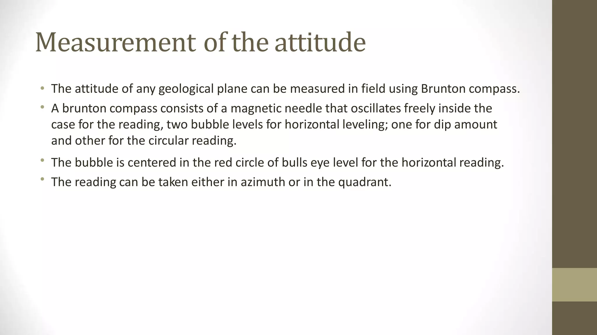 Measurement of the attitude
•
•
The attitude of any geological plane can be measured in field using Brunton compass.
A brunton compass consists of a magnetic needle that oscillates freely inside the
case for the reading, two bubble levels for horizontal leveling; one for dip amount
and other for the circular reading.
The bubble is centered in the red circle of bulls eye level for the horizontal reading.
The reading can be taken either in azimuth or in the quadrant.
•
•
 