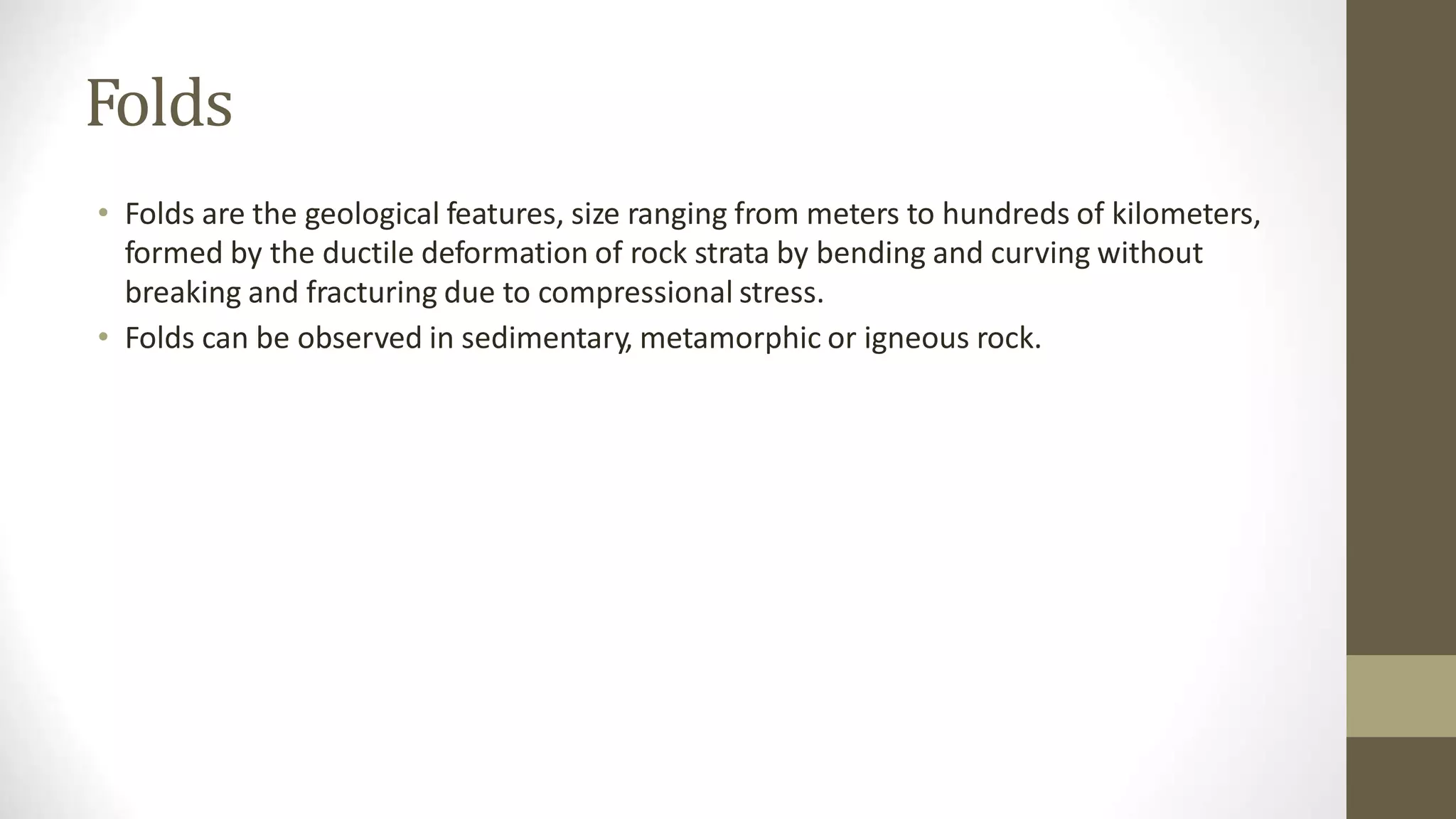 Folds
• Folds are the geological features, size ranging from meters to hundreds of kilometers,
formed by the ductile deformation of rock strata by bending and curving without
breaking and fracturing due to compressional stress.
• Folds can be observed in sedimentary, metamorphic or igneous rock.
 