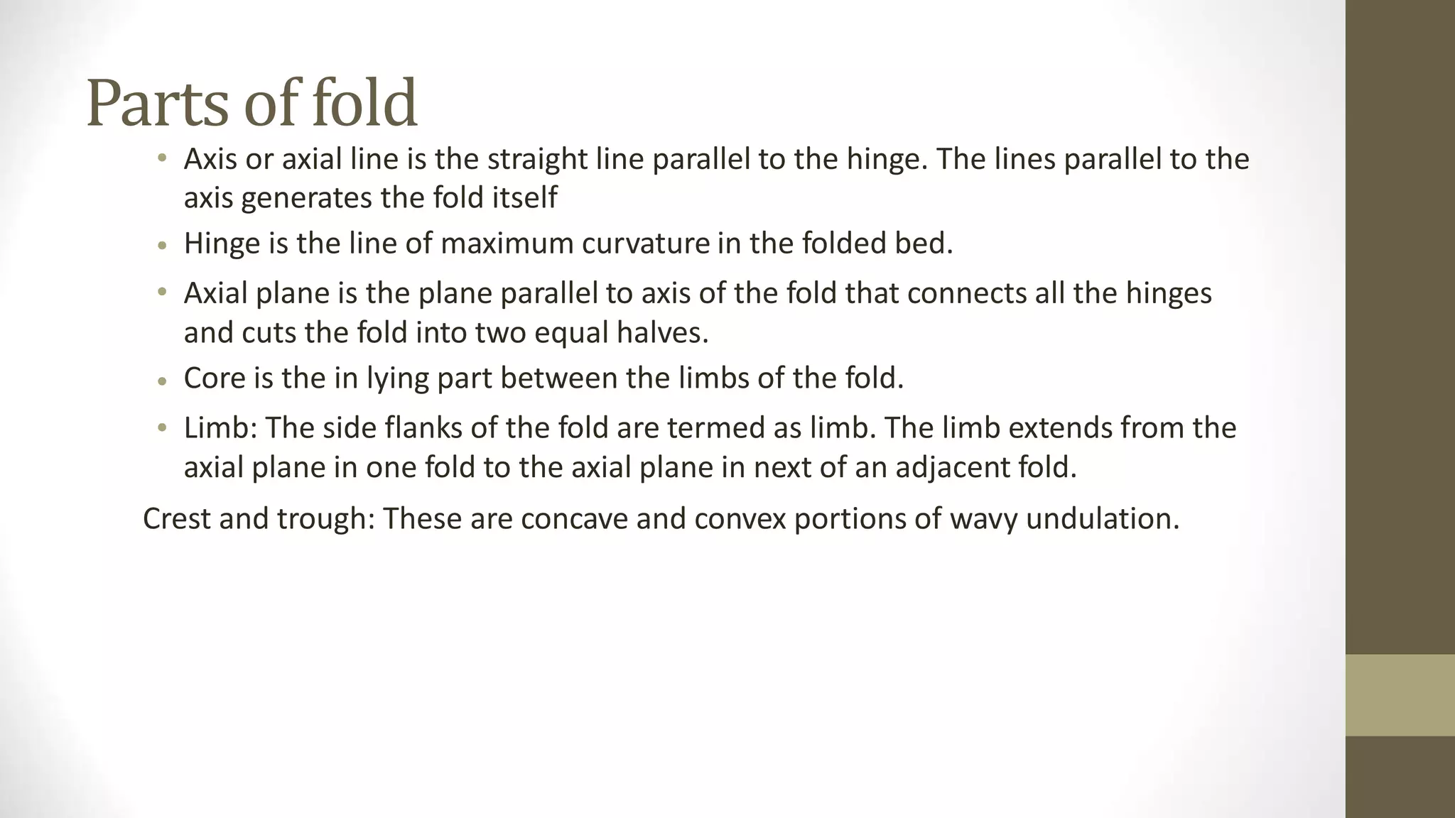 Parts of fold
• Axis or axial line is the straight line parallel to the hinge. The lines parallel to the
axis generates the fold itself
Hinge is the line of maximum curvature in the folded bed.
Axial plane is the plane parallel to axis of the fold that connects all the hinges
and cuts the fold into two equal halves.
Core is the in lying part between the limbs of the fold.
Limb: The side flanks of the fold are termed as limb. The limb extends from the
axial plane in one fold to the axial plane in next of an adjacent fold.
•
•
•
•
Crest and trough: These are concave and convex portions of wavy undulation.
 