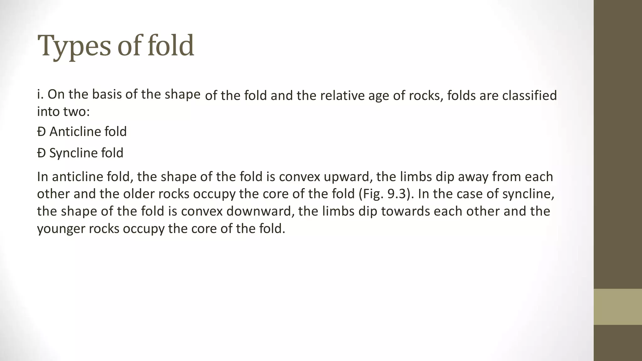 Types of fold
i. On the basis of the shape
into two:
Ð Anticline fold
Ð Syncline fold
of the fold and the relative age of rocks, folds are classified
In anticline fold, the shape of the fold is convex upward, the limbs dip away from each
other and the older rocks occupy the core of the fold (Fig. 9.3). In the case of syncline,
the shape of the fold is convex downward, the limbs dip towards each other and the
younger rocks occupy the core of the fold.
 