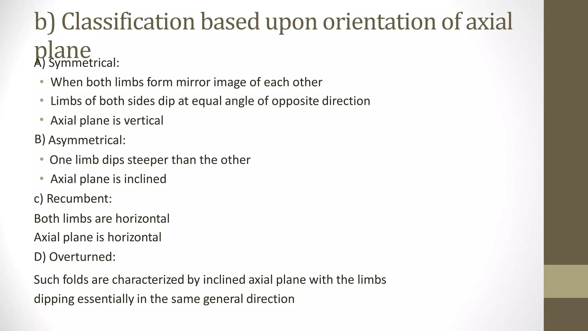 b) Classification based upon orientation
plane
of axial
A) Symmetrical:
•
•
•
B)
When both limbs form mirror image of each other
Limbs of both sides dip at equal angle of opposite direction
Axial plane is vertical
Asymmetrical:
• One limb dips steeper than the other
• Axial plane is inclined
c) Recumbent:
Both limbs are horizontal
Axial plane is horizontal
D) Overturned:
Such folds are characterized by inclined axial plane with the limbs
dipping essentially in the same general direction
 