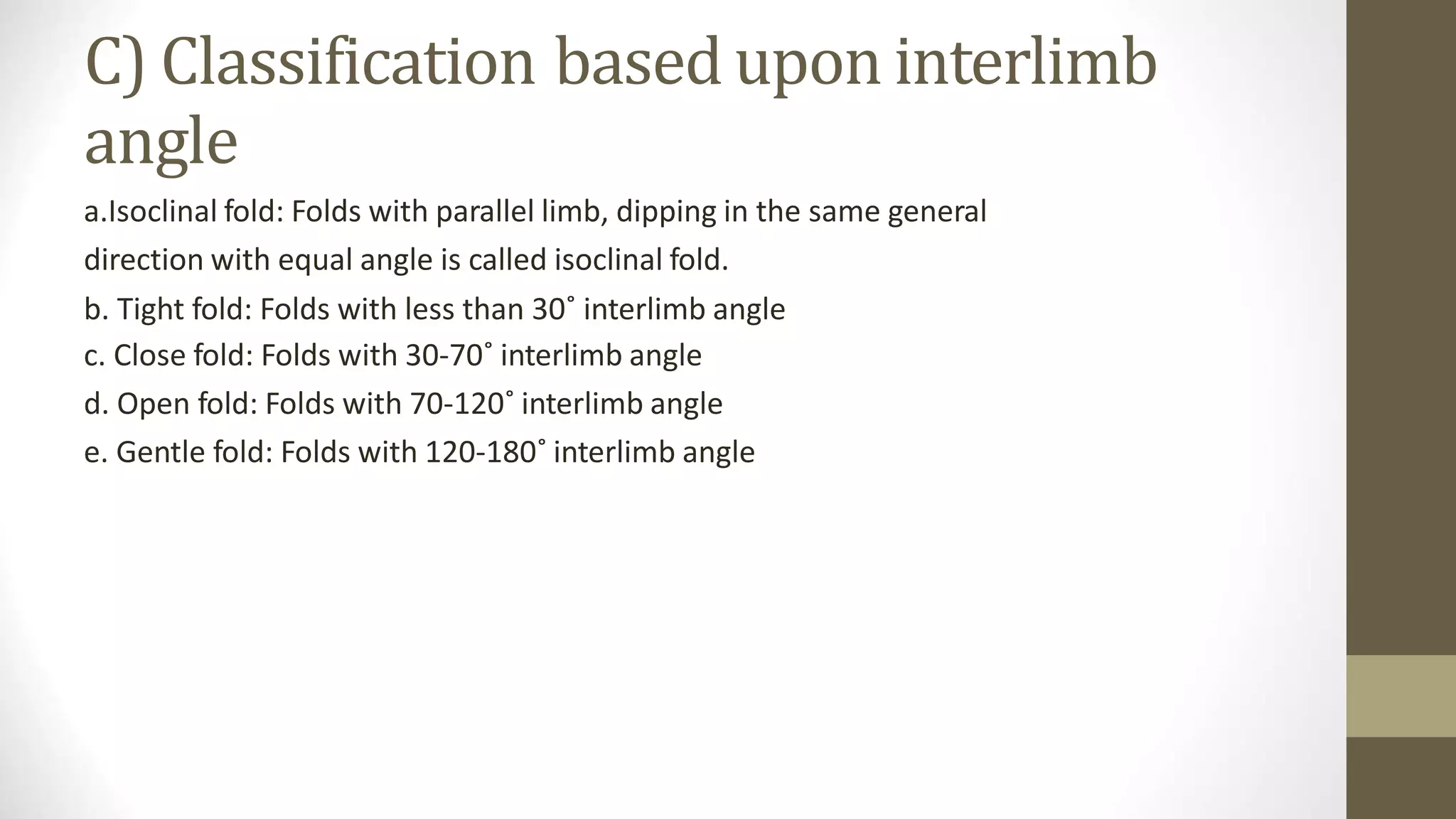 C) Classification based upon interlimb
angle
a.Isoclinal fold: Folds with parallel limb, dipping in the same general
direction with equal angle is called isoclinal fold.
b. Tight fold: Folds with less than 30˚ interlimb angle
c. Close fold: Folds with 30-70˚ interlimb angle
d. Open fold: Folds with 70-120˚ interlimb angle
e. Gentle fold: Folds with 120-180˚ interlimb angle
 