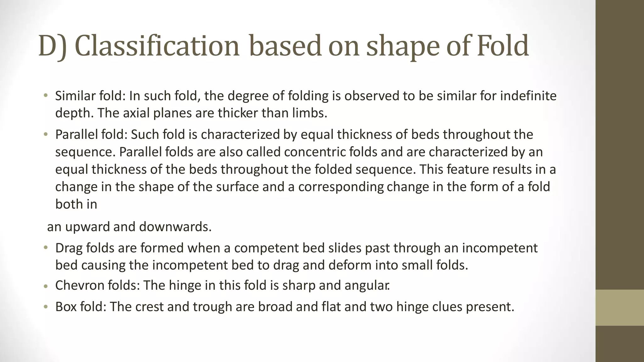 D) Classification based on shape of Fold
• Similar fold: In such fold, the degree of folding is observed to be similar for indefinite
depth. The axial planes are thicker than limbs.
Parallel fold: Such fold is characterized by equal thickness of beds throughout the
sequence. Parallel folds are also called concentric folds and are characterized by an
equal thickness of the beds throughout the folded sequence. This feature results in a
change in the shape of the surface and a corresponding change in the form of a fold
both in
•
an upward and downwards.
• Drag folds are formed when a competent bed slides past through an incompetent
bed causing the incompetent bed to drag and deform into small folds.
Chevron folds: The hinge in this fold is sharp and angular
.
Box fold: The crest and trough are broad and flat and two hinge clues present.
•
•
 