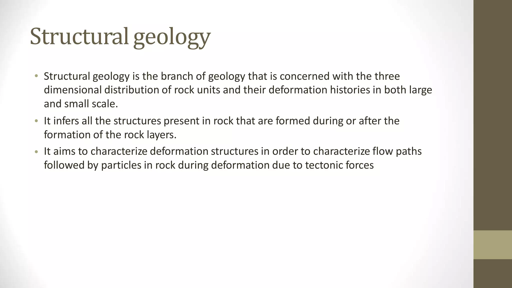 Structuralgeology
• Structural geology is the branch of geology that is concerned with the three
dimensional distribution of rock units and their deformation histories in both large
and small scale.
It infers all the structures present in rock that are formed during or after the
formation of the rock layers.
It aims to characterize deformation structures in order to characterize flow paths
followed by particles in rock during deformation due to tectonic forces
•
•
 