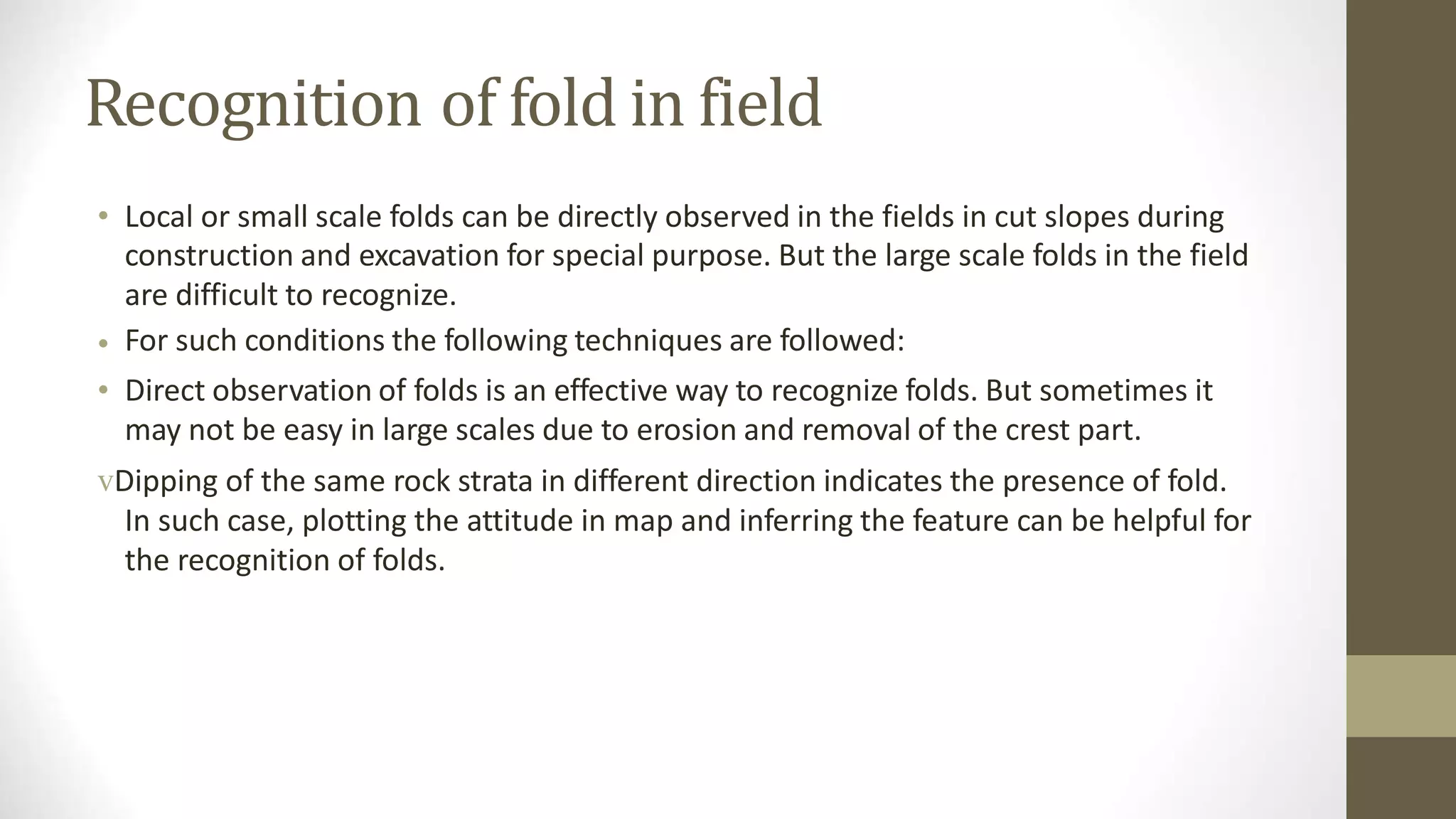 Recognition of fold in field
• Local or small scale folds can be directly observed in the fields in cut slopes during
construction and excavation for special purpose. But the large scale folds in the field
are difficult to recognize.
For such conditions the following techniques are followed:
Direct observation of folds is an effective way to recognize folds. But sometimes it
may not be easy in large scales due to erosion and removal of the crest part.
•
•
vDipping of the same rock strata in different direction indicates the presence of fold.
In such case, plotting the attitude in map and inferring the feature can be helpful for
the recognition of folds.
 